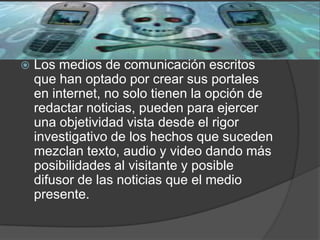  Los medios de comunicación escritos
que han optado por crear sus portales
en internet, no solo tienen la opción de
redactar noticias, pueden para ejercer
una objetividad vista desde el rigor
investigativo de los hechos que suceden
mezclan texto, audio y video dando más
posibilidades al visitante y posible
difusor de las noticias que el medio
presente.
 