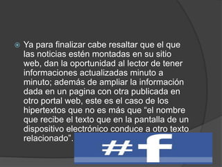  Ya para finalizar cabe resaltar que el que
las noticias estén montadas en su sitio
web, dan la oportunidad al lector de tener
informaciones actualizadas minuto a
minuto; además de ampliar la información
dada en un pagina con otra publicada en
otro portal web, este es el caso de los
hipertextos que no es más que “el nombre
que recibe el texto que en la pantalla de un
dispositivo electrónico conduce a otro texto
relacionado”.
 