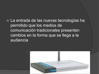  La entrada de las nuevas tecnologías ha
permitido que los medios de
comunicación tradicionales presenten
cambios en la forma que se llega a la
audiencia
 