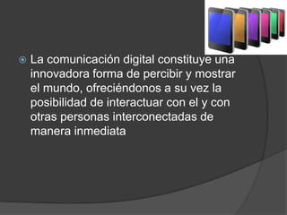  La comunicación digital constituye una
innovadora forma de percibir y mostrar
el mundo, ofreciéndonos a su vez la
posibilidad de interactuar con el y con
otras personas interconectadas de
manera inmediata
 