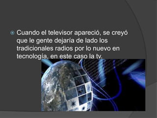  Cuando el televisor apareció, se creyó
que le gente dejaría de lado los
tradicionales radios por lo nuevo en
tecnología, en este caso la tv.
 