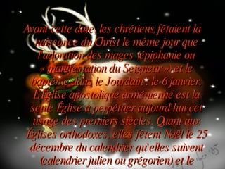 Avant cette date, les chrétiens fêtaient la naissance du Christ le même jour que l'adoration des mages (épiphanie ou « manifestation du Seigneur ») et le baptême dans le Jourdain : le 6 janvier. L'Église apostolique arménienne est la seule Église à perpétuer aujourd'hui cet usage des premiers siècles. Quant aux Églises orthodoxes, elles fêtent Noël le 25 décembre du calendrier qu'elles suivent (calendrier julien ou grégorien) et le baptême du Christ le 6 janvier. 