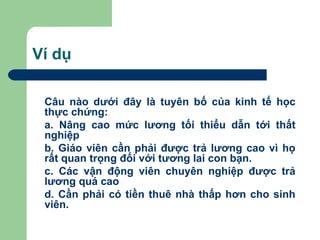Ví dụ

 Câu nào dưới đây là tuyên bố của kinh tế học
 thực chứng:
 a. Nâng cao mức lương tối thiểu dẫn tới thất
 nghiệp
 b. Giáo viên cần phải được trả lương cao vì họ
 rất quan trọng đối với tương lai con bạn.
 c. Các vận động viên chuyên nghiệp được trả
 lương quá cao
 d. Cần phải có tiền thuê nhà thấp hơn cho sinh
 viên.
 