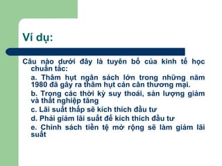Ví dụ:

Câu nào dưới đây là tuyên bố của kinh tế học
  chuẩn tắc:
  a. Thâm hụt ngân sách lớn trong những năm
  1980 đã gây ra thâm hụt cán cân thương mại.
  b. Trong các thời kỳ suy thoái, sản lượng giảm
  và thất nghiệp tăng
  c. Lãi suất thấp sẽ kích thích đầu tư
  d. Phải giảm lãi suất để kích thích đầu tư
  e. Chính sách tiền tệ mở rộng sẽ làm giảm lãi
  suất
 