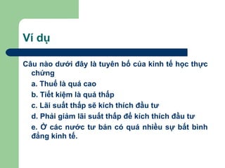 Ví dụ

Câu nào dưới đây là tuyên bố của kinh tế học thực
  chứng
  a. Thuế là quá cao
  b. Tiết kiệm là quá thấp
  c. Lãi suất thấp sẽ kích thích đầu tư
  d. Phải giảm lãi suất thấp để kích thích đầu tư
  e. Ở các nước tư bản có quá nhiều sự bất bình
  đẳng kinh tế.
 