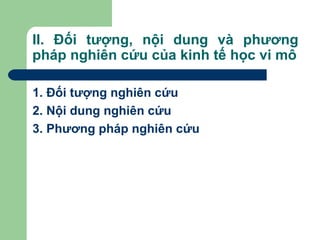 II. Đối tượng, nội dung và phương
pháp nghiên cứu của kinh tế học vi mô

1. Đối tượng nghiên cứu
2. Nội dung nghiên cứu
3. Phương pháp nghiên cứu
 