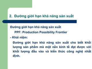 2. Đường giới hạn khả năng sản xuất


Đường giới hạn khả năng sản xuất
  PPF: Production Possibility Frontier
- Khái niệm:
 Đường giới hạn khả năng sản xuất cho biết khối
 lượng sản phẩm mà một nền kinh tế đạt được với
 khối lượng đầu vào và kiến thức công nghệ nhất
 định.
 