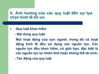 V. Ảnh hưởng của các quy luật đến sự lựa
chọn kinh tế tối ưu

1.   Quy luật khan hiếm
     - Nội dung quy luật:
     Mọi hoạt động của con người, trong đó có hoạt
     động kinh tế đều sử dụng các nguồn lực. Các
     nguồn lực đều khan hiếm, có giới hạn, đặc biệt là
     các nguồn lực tự nhiên khó hoặc không thể tái sinh.
     - Tác động của quy luật
 