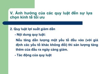 V. Ảnh hưởng của các quy luật đến sự lựa
chọn kinh tế tối ưu


2. Quy luật lợi suất giảm dần
  - Nội dung quy luật:
   Nếu tăng dần lượng một yếu tố đầu vào (với giả
   định các yếu tố khác không đổi) thì sản lượng tăng
   thêm của đầu ra ngày càng giảm.
  - Tác động của quy luật
 