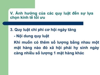 V. Ảnh hưởng của các quy luật đến sự lựa
chọn kinh tế tối ưu


3. Quy luật chi phí cơ hội ngày tăng
  - Nội dung quy luật
  Khi muốn có thêm số lượng bằng nhau một
  mặt hàng nào đó xã hội phải hy sinh ngày
  càng nhiều số lượng 1 mặt hàng khác
 