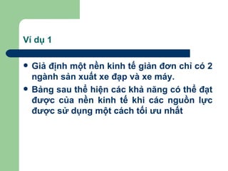 Ví dụ 1

   Giả định một nền kinh tế giản đơn chỉ có 2
    ngành sản xuất xe đạp và xe máy.
   Bảng sau thể hiện các khả năng có thể đạt
    được của nền kinh tế khi các nguồn lực
    được sử dụng một cách tối ưu nhất
 