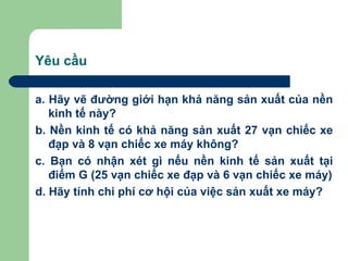 Yêu cầu

a. Hãy vẽ đường giới hạn khả năng sản xuất của nền
   kinh tế này?
b. Nền kinh tế có khả năng sản xuất 27 vạn chiếc xe
   đạp và 8 vạn chiếc xe máy không?
c. Bạn có nhận xét gì nếu nền kinh tế sản xuất tại
   điểm G (25 vạn chiếc xe đạp và 6 vạn chiếc xe máy)
d. Hãy tính chi phí cơ hội của việc sản xuất xe máy?
 