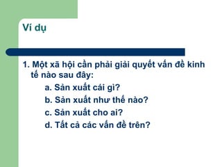 Ví dụ


1. Một xã hội cần phải giải quyết vấn đề kinh
  tế nào sau đây:
      a. Sản xuất cái gì?
      b. Sản xuất như thế nào?
      c. Sản xuất cho ai?
      d. Tất cả các vấn đề trên?
 