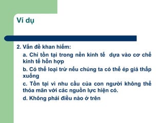 Ví dụ


2. Vấn đề khan hiếm:
   a. Chỉ tồn tại trong nền kinh tế dựa vào cơ chế
   kinh tế hỗn hợp
   b. Có thể loại trừ nếu chúng ta có thể ép giá thấp
   xuống
   c. Tồn tại vì nhu cầu của con người không thể
   thỏa mãn với các nguồn lực hiện có.
   d. Không phải điều nào ở trên
 