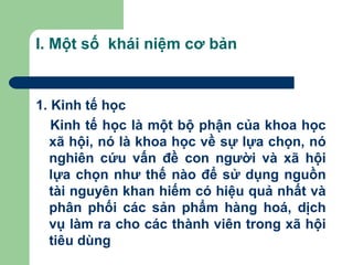 I. Một số khái niệm cơ bản


1. Kinh tế học
   Kinh tế học là một bộ phận của khoa học
  xã hội, nó là khoa học về sự lựa chọn, nó
  nghiên cứu vấn đề con người và xã hội
  lựa chọn như thế nào để sử dụng nguồn
  tài nguyên khan hiếm có hiệu quả nhất và
  phân phối các sản phẩm hàng hoá, dịch
  vụ làm ra cho các thành viên trong xã hội
  tiêu dùng
 