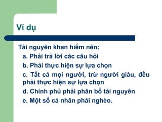 Ví dụ

Tài nguyên khan hiếm nên:
 a. Phải trả lời các câu hỏi
 b. Phải thực hiện sự lựa chọn
 c. Tất cả mọi người, trừ người giàu, đều
 phải thực hiện sự lựa chọn
 d. Chính phủ phải phân bổ tài nguyên
 e. Một số cá nhân phải nghèo.
 