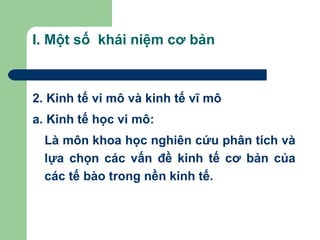 I. Một số khái niệm cơ bản



2. Kinh tế vi mô và kinh tế vĩ mô
a. Kinh tế học vi mô:
  Là môn khoa học nghiên cứu phân tích và
  lựa chọn các vấn đề kinh tế cơ bản của
  các tế bào trong nền kinh tế.
 