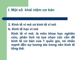 I. Một số khái niệm cơ bản



2. Kinh tế vi mô và kinh tế vĩ mô
b. Kinh tế học vĩ mô
  Kinh tế vĩ mô: là môn khoa học nghiên
  cứu, phân tích và lựa chọn các vấn đề
  kinh tế cơ bản của 1 quốc gia, nó nhấn
  mạnh đến sự tương tác trong nền kinh tế
  tổng thể.
 