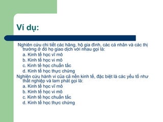Ví dụ:
Nghiên cứu chi tiết các hãng, hộ gia đình, các cá nhân và các thị
  trường ở đó họ giao dịch với nhau gọi là:
  a. Kinh tế học vĩ mô
  b. Kinh tế học vi mô
  c. Kinh tế học chuẩn tắc
  d. Kinh tế học thực chứng
Nghiên cứu hành vi của cả nền kinh tế, đặc biệt là các yếu tố như
  thất nghiệp và lam phát gọi là:
  a. Kinh tế học vĩ mô
  b. Kinh tế học vi mô
  c. Kinh tế học chuẩn tắc
  d. Kinh tế học thực chứng
 