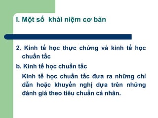I. Một số khái niệm cơ bản



2. Kinh tế học thực chứng và kinh tế học
  chuẩn tắc
b. Kinh tế học chuẩn tắc
  Kinh tế học chuẩn tắc đưa ra những chỉ
  dẫn hoặc khuyến nghị dựa trên những
  đánh giá theo tiêu chuẩn cá nhân.
 