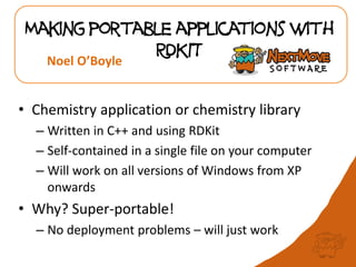 Making portable applications with
RDKIT
• Chemistry application or chemistry library
– Written in C++ and using RDKit
– Self-contained in a single file on your computer
– Will work on all versions of Windows from XP
onwards
• Why? Super-portable!
– No deployment problems – will just work
Noel O’Boyle
 