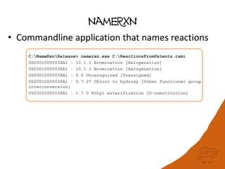 NameRXN
C:NameRxnRelease> namerxn.exe C:ReactionsFromPatents.rsmi
US20010000038A1 : 10.1.1 Bromination [Halogenation]
US20010000038A1 : 10.1.1 Bromination [Halogenation]
US20010000038A1 : 0.0 Unrecognized [Unassigned]
US20010000038A1 : 9.7.27 Chloro to hydroxy [Other functional group
interconversion]
US20010000038A1 : 1.7.0 Ethyl esterification [O-substitution]
• Commandline application that names reactions
 