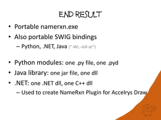 End result
• Portable namerxn.exe
• Also portable SWIG bindings
– Python, .NET, Java (“-Wl,--kill-at”)
• Python modules: one .py file, one .pyd
• Java library: one jar file, one dll
• .NET: one .NET dll, one C++ dll
– Used to create NameRxn Plugin for Accelrys Draw
 