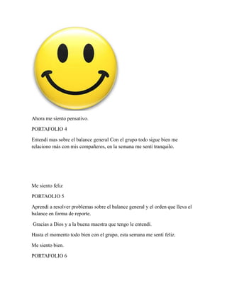 Ahora me siento pensativo. 
PORTAFOLIO 4 
Entendí mas sobre el balance general Con el grupo todo sigue bien me 
relaciono más con mis compañeros, en la semana me sentí tranquilo. 
Me siento feliz 
PORTAOLIO 5 
Aprendí a resolver problemas sobre el balance general y el orden que lleva el 
balance en forma de reporte. 
Gracias a Dios y a la buena maestra que tengo le entendí. 
Hasta el momento todo bien con el grupo, esta semana me sentí feliz. 
Me siento bien. 
PORTAFOLIO 6 
 