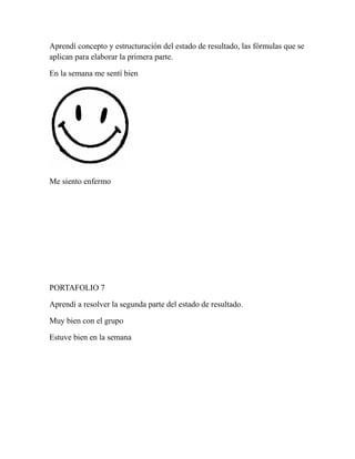 Aprendí concepto y estructuración del estado de resultado, las fórmulas que se 
aplican para elaborar la primera parte. 
En la semana me sentí bien 
Me siento enfermo 
PORTAFOLIO 7 
Aprendí a resolver la segunda parte del estado de resultado. 
Muy bien con el grupo 
Estuve bien en la semana 
 