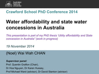 Crawford School PhD Conference 2014 Water affordability and state water concessions in Australia This presentation is part of my PhD thesis ‘Utility affordability and State concession in Australia” (work in progress) 19 November 2014 
(Noel) Wai Wah CHAN 
Supervisor panel: 
Prof. Quentin Grafton (Chair), 
Dr Hoa Nguyen, Dr Karen Hussey, 
Prof Michael Ward (advisor), Dr David Stanton (advisor)  