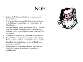 NOËL
• Le jour de Noël, nous célébrons la naissance de
l'enfant Jésus.
• L 'arbre de Noël est monté le jour de Notre Dame,
«  la Madonna Immacolata » et retiré le jour de
l’Epiphanie.
• Le Père Noël est un personnage fictif et la tradition
veut que, la nuit du 24 décembre, il apporte des
cadeaux à tous les enfants du monde en venant des
cheminées.
• Il est habillé en rouge, il est grand et très ancien.
• Sous l'arbre de Noël il y a la crèche: composée de
Marie, Joseph, l'enfant Jésus et un bœuf et un âne.
• Dans la tradition italienne, le jour de Noël, nous
sommes en famille.
• Dans toutes les recettes de Noël on peut trouver
l'anguille, un type de poisson, et des gâteaux
traditionnels.
 
