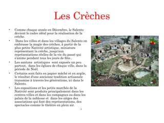 Les Crèches
 
• Comme chaque année en Décembre, le Salento
devient le cadre idéal pour la réalisation de la
crèche.
• Dans les villes et dans les villages du Salento on
embrasse la magie des crèches, à partir de la
plus petite Nativité artistique, miniature
représentant la crèche, jusqu'aux
représentations réelles de la vie du passé qui
s’anime pendant tous les jours de fête..
• Les santons artistiques sont exposés un peu
partout, dans les églises de chaque ville, dans la
période de Noël.
• Certains sont faits en papier mâché et en argile,
le résultat d'une ancienne tradition artisanale
transmise à travers les générations, ici dans le
Salento.
• Les expositions et les petits marchés de la
Nativité sont produits principalement dans les
centres-villes et dans les campagnes ou dans les
palais de la noblesse et dans les sièges des
associations qui font des représentations, des
spectacles comme le théâtre en plein air.
•  
 