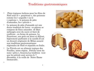 Traditions gastronomiques
•  Plats typiques italiens pour les fêtes de
Noël sont le «  panettone », des poissons
comme les « anguille » ou le
« capitone » , le poisson de pâte
d’amandes, les « pittule ».
• Le poisson de pâte d'amande est une
douce tradition de Lecce : ce gâteau se
compose de fines amandes de Bari
mélangés avec du sucre et farci de
confiture , en forme de poisson. Le
Panettone, son goût est doux et délicat,
légèrement parfumée à la vanille.Il est
un dessert originaire de Milan associé
aux traditions gastronomiques
régionales de Noël et répandu en Italie.
• La Pittula est un aliment typique des
Pouilles, notre région. Pittula vient du
nom « pitta », focaccia.La tradition veut
que les pittule sont servies le 7
décembre, à la veille de Notre Dame
Immaculée.
•  
•
 