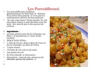 Les Purceddhruzzi
• Les purceddhruzzi: tradition
gastronomique de Noël dans le Salento.
Vous devez être patient et vous pouvez
certainement obtenir de bons gateaux.
• Ils sont cuits dans l 'huile chaude, ils ont
une odeur d'anis et sont décorées avec du
miel, des noix de pin et des queues de
couleur.
• Ingredients :
• un beau grand verre de jus d'orange, jus
filtré + 2 mandarines (+ zeste d'une
orange);
• 200g d 'huile d'olive;
• 1 cube de levure, dissou dans de l'eau ou
du jus d'orange, ou dans de l'anis;
• 1 tasse d'anis;
• 1/2 boîte de vin cuit ou du miel;
• une pincée de sel;
• de l'eau chaude, si nécessaire;
• décorations (noix de pin, morceaux de
chocolat, queues de couleur ...)
•  
•  
 
