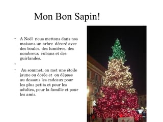 Mon Bon Sapin!
• A Noël nous mettons dans nos
maisons un arbre décoré avec
des boules, des lumières, des
nombreux rubans et des
guirlandes.
•  
• Au sommet, on met une étoile
jaune ou dorée et on dépose
au dessous les cadeaux pour
les plus petits et pour les
adultes, pour la famille et pour
les amis.
 