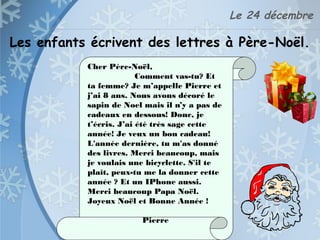 Le 24 décembre
Les enfants écrivent des lettres à Père-Noël.
Cher Père-Noël,
Comment vas-tu? Et
ta femme? Je m’appelle Pierre et
j’ai 8 ans. Nous avons décoré le
sapin de Noel mais il n’y a pas de
cadeaux en dessous! Donc, je
t’écris. J’ai été très sage cette
année! Je veux un bon cadeau!
L'année dernière, tu m'as donné
des livres. Merci beaucoup, mais
je voulais une bicyclette. S'il te
plaît, peux-tu me la donner cette
année ? Et un IPhone aussi.
Merci beaucoup Papa Noël.
Joyeux Noël et Bonne Année !
Pierre
 
