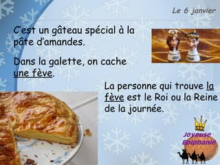 Le 6 janvier
Dans la galette, on cache
une fève.
La personne qui trouve la
fève est le Roi ou la Reine
de la journée.
C’est un gâteau spécial à la
pâte d’amandes.
 