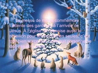 La messe de minuit commémore l`attente des gardeurs à l`arrivée de Jésus. À l`église on organise aussi le rèveillon pour les personnes seules, c`est très bien parce que cette nuit personne ne doit pas être seule. 