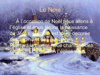 Le Noël À l`occasion de Noël nous allons à l`église et nous fêtons la naissance de Jésus. L`église est toute decorée des sapins et des guirlandes. Pendant la messe nous chantons des cantiques de Noël. À l`église il y a une crèche. 