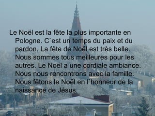 Le Noël est la fête la plus importante en Pologne. C`est un temps du paix et du pardon. La fête de Noël est très belle. Nous sommes tous meilleures pour les autres. Le Noël a une cordiale ambiance. Nous nous rencontrons avec la famille. Nous fêtons le Noël en l`honneur de la naissance de Jésus. 