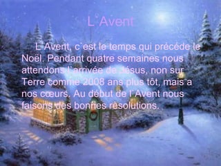 L`Avent L`Avent, c`est le temps qui précéde le Noël. Pendant quatre semaines nous attendons l`arrivée de Jésus, non sur Terre comme 2008 ans plus tôt, mais a nos cœurs. Au début de l`Avent nous faisons des bonnes rèsolutions. 
