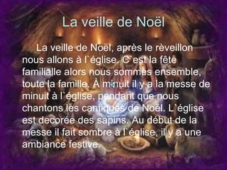 La veille de Noël La veille de Noël, après le rèveillon nous allons à l`église. C`est la fête familialle alors nous sommes ensemble, toute la famille. À minuit il y a la messe de minuit à l`église, pendant que nous chantons les cantiques de Noël. L`église est decorée des sapins. Au début de la messe il fait sombre à l`église, il y a une ambiance festive.  