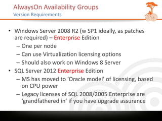 AlwaysOn Availability Groups
 Version Requirements


• Windows Server 2008 R2 (w SP1 ideally, as patches
  are required) – Enterprise Edition
   – One per node
   – Can use Virtualization licensing options
   – Should also work on Windows 8 Server
• SQL Server 2012 Enterprise Edition
   – MS has moved to ‘Oracle model’ of licensing, based
     on CPU power
   – Legacy licenses of SQL 2008/2005 Enterprise are
     ‘grandfathered in’ if you have upgrade assurance
 