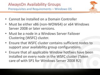 AlwaysOn Availability Groups
 Prerequisites and Requirements – Windows OS


• Cannot be installed on a Domain Controller
• Must be either x86 (non-WOW64) or x64 Windows
  Server 2008 or later versions.
• Must be a node in a Windows Server Failover
  Clustering (WSFC) cluster.
• Ensure that WSFC cluster contains sufficient nodes to
  support your availability group configurations.
• Ensure that all applicable Window hotfixes have been
  installed on every node in the WSFC cluster (Taken
  care of with SP1 for Windows Server 2008 R2)
 