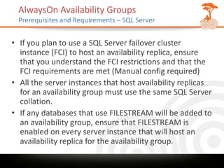 AlwaysOn Availability Groups
 Prerequisites and Requirements – SQL Server


• If you plan to use a SQL Server failover cluster
  instance (FCI) to host an availability replica, ensure
  that you understand the FCI restrictions and that the
  FCI requirements are met (Manual config required)
• All the server instances that host availability replicas
  for an availability group must use the same SQL Server
  collation.
• If any databases that use FILESTREAM will be added to
  an availability group, ensure that FILESTREAM is
  enabled on every server instance that will host an
  availability replica for the availability group.
 
