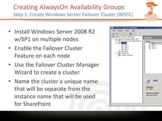 Creating AlwaysOn Availability Groups
 Step 1: Create Windows Server Failover Cluster (WSFC)


• Install Windows Server 2008 R2
  w/SP1 on multiple nodes
• Enable the Failover Cluster
  Feature on each node
• Use the Failover Cluster Manager
  Wizard to create a cluster.
• Name the cluster a unique name
  that will be separate from the
  instance name that will be used
  for SharePoint
 