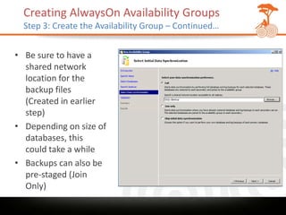Creating AlwaysOn Availability Groups
  Step 3: Create the Availability Group – Continued…


• Be sure to have a
  shared network
  location for the
  backup files
  (Created in earlier
  step)
• Depending on size of
  databases, this
  could take a while
• Backups can also be
  pre-staged (Join
  Only)
 