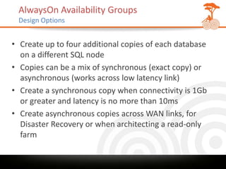 AlwaysOn Availability Groups
 Design Options


• Create up to four additional copies of each database
  on a different SQL node
• Copies can be a mix of synchronous (exact copy) or
  asynchronous (works across low latency link)
• Create a synchronous copy when connectivity is 1Gb
  or greater and latency is no more than 10ms
• Create asynchronous copies across WAN links, for
  Disaster Recovery or when architecting a read-only
  farm
 