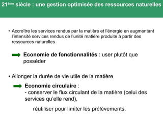 • Accro ître les services rendus par la matière et l’énergie en augmentant l’intensité services rendus de l’unité matière produite à partir des ressources naturelles 21 ème  siècle : une gestion optimisée des ressources naturelles • Allonger la durée de vie utile de la matière  Economie de fonctionnalités  : user plut ôt que posséder Economie circulaire  : - conserver le flux circulant de la matière (celui des services qu’elle rend), réutiliser pour limiter les prélèvements. 