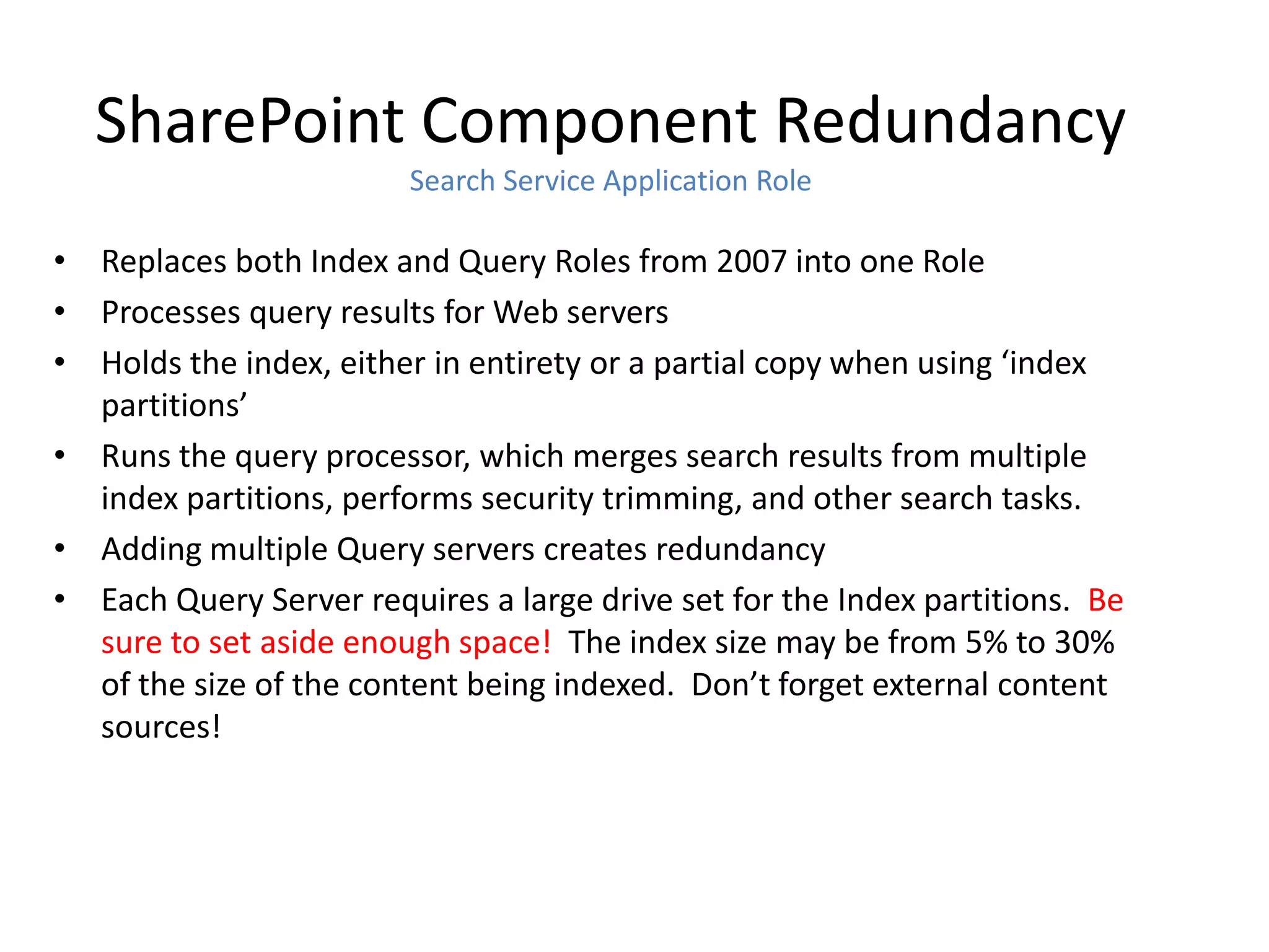 SharePoint Component Redundancy
                        Search Service Application Role

• Replaces both Index and Query Roles from 2007 into one Role
• Processes query results for Web servers
• Holds the index, either in entirety or a partial copy when using ‘index
  partitions’
• Runs the query processor, which merges search results from multiple
  index partitions, performs security trimming, and other search tasks.
• Adding multiple Query servers creates redundancy
• Each Query Server requires a large drive set for the Index partitions. Be
  sure to set aside enough space! The index size may be from 5% to 30%
  of the size of the content being indexed. Don’t forget external content
  sources!
 